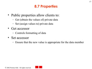 8.7 Properties Public properties allow clients to: Get (obtain the values of) private data Set (assign values to) private data Get accessor Controls formatting of data Set accessor Ensure that the new value is appropriate for the data member  
