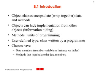 8.1 Introduction Object classes encapsulate (wrap together) data and methods Objects can hide implementation from other objects (information hiding) Methods : units of programming User-defined type: class written by a programmer Classes have Data members (member variable or instance variables) Methods that manipulate the data members 