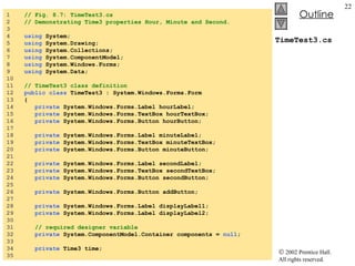 TimeTest3.cs 1  // Fig. 8.7: TimeTest3.cs 2  // Demonstrating Time3 properties Hour, Minute and Second. 3  4  using  System; 5  using  System.Drawing; 6  using  System.Collections; 7  using  System.ComponentModel; 8  using  System.Windows.Forms; 9  using  System.Data; 10  11  // TimeTest3 class definition 12  public class  TimeTest3 : System.Windows.Forms.Form 13  { 14  private  System.Windows.Forms.Label hourLabel; 15  private  System.Windows.Forms.TextBox hourTextBox; 16  private  System.Windows.Forms.Button hourButton; 17  18  private  System.Windows.Forms.Label minuteLabel; 19  private  System.Windows.Forms.TextBox minuteTextBox; 20  private  System.Windows.Forms.Button minuteButton; 21  22  private  System.Windows.Forms.Label secondLabel; 23  private  System.Windows.Forms.TextBox secondTextBox; 24  private  System.Windows.Forms.Button secondButton; 25  26  private  System.Windows.Forms.Button addButton; 27  28  private  System.Windows.Forms.Label displayLabel1; 29  private  System.Windows.Forms.Label displayLabel2; 30  31  // required designer variable 32  private  System.ComponentModel.Container components =  null ; 33  34  private  Time3 time; 35  