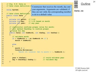 Date.cs 1  // Fig. 8.8: Date.cs  2  // Date class definition encapsulates month, day and year. 3  4  using  System; 5  6  // Date class definition 7  public class  Date  8  { 9  private int  month;  // 1-12 10  private int  day;  // 1-31 based on month 11  private int  year;  // any year 12  13  // constructor confirms proper value for month; 14  // call method CheckDay to confirm proper 15  // value for day 16   public  Date(  int  theMonth,  int  theDay,  int  theYear ) 17  { 18  // validate month 19  if  ( theMonth >  0  && theMonth <=  12  )  20  month = theMonth; 21  22  else   23  { 24  month =  1 ; 25  Console.WriteLine(  26  "Month {0} invalid. Set to month 1." , theMonth ); 27  } 28  29  year = theYear;  // could validate year 30  day = CheckDay( theDay );  // validate day 31  } 32  Constructor that receives the month, day and year arguments. Arguments are validated; if they are not valid, the corresponding member is set to a default value 