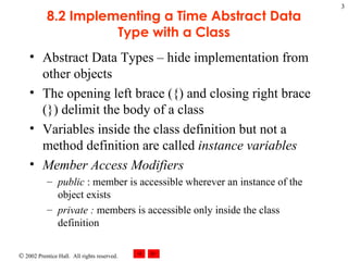 8.2 Implementing a Time Abstract Data Type with a Class Abstract Data Types – hide implementation from other objects The opening left brace ({) and closing right brace (}) delimit the body of a class Variables inside the class definition but not a method definition are called  instance variables Member Access Modifiers public  : member is accessible wherever an instance of the object exists private :  members is accessible only inside the class definition 