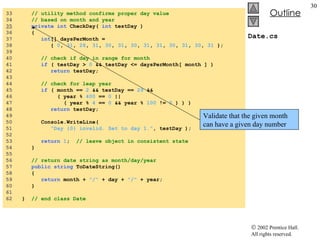 Date.cs 33  // utility method confirms proper day value 34  // based on month and year 35   private int  CheckDay(  int  testDay ) 36  { 37  int [] daysPerMonth =  38  {  0 ,  31 ,  28 ,  31 ,  30 ,  31 ,  30 ,  31 ,  31 ,  30 ,  31 ,  30 ,  31  }; 39  40  // check if day in range for month 41  if  ( testDay >  0  && testDay <= daysPerMonth[ month ] ) 42  return  testDay; 43  44  // check for leap year 45  if  ( month ==  2  && testDay ==  29  && 46  ( year %  400  ==  0  ||  47  ( year %  4  ==  0  && year %  100  !=  0  ) ) ) 48  return  testDay; 49  50  Console.WriteLine(  51  "Day {0} invalid. Set to day 1." , testDay ); 52  53  return   1 ;  // leave object in consistent state 54  } 55  56  // return date string as month/day/year 57  public   string  ToDateString() 58  {  59  return  month +  "/"  + day +  "/"  + year;  60  } 61  62  }  // end class Date Validate that the given month can have a given day number 