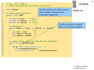 Time4.cs 1  // Fig. 8.11: Time4.cs 2  // Class Time2 provides overloaded constructors. 3  4  using  System; 5  6  // Time4 class definition 7  public class  Time4  8  { 9  private int  hour;  // 0-23 10  private int  minute;  // 0-59 11  private int  second;  // 0-59 12  13  // constructor 14  public  Time4(  int  hour,  int  minute,  int  second )  15  {  16   this .hour = hour; 17   this .minute = minute; 18   this .second = second; 19  } 20  21  // create string using this and implicit references 22  public string  BuildString() 23  { 24   return   "this.ToStandardString(): "  +  25  this .ToStandardString() +  26  "\nToStandardString(): "  + ToStandardString(); 27  } 28  The this reference is used to set the class member variables to the constructor arguments The this reference is used to refer to an instance method 