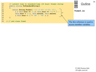 Time4.cs 29  // convert time to standard-time (12 hour) format string 30  public string  ToStandardString() 31  { 32   return  String.Format(  "{0}:{1:D2}:{2:D2} {3}" , 33  ( (  this .hour ==  12  ||  this .hour ==  0  ) ?  12  :  34  this .hour %  12  ),  this .minute,  this .second, 35  (  this .hour <  12  ?  "AM"  :  "PM"  ) ); 36  }  37  38  }  // end class Time4 The this reference is used to access member variables 