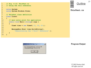 ThisTest.cs  Program Output 1  // Fig. 8.12: ThisTest.cs 2  // Using the this reference. 3  4  using  System; 5  using  System.Windows.Forms; 6  7  // ThisTest class definition 8  class  Class1 9  { 10  // main entry point for application 11  static void  Main(  string [] args ) 12  { 13  Time4 time =  new  Time4(  12 ,  30 ,  19  ); 14  15  MessageBox.Show( time.BuildString(),  16  "Demonstrating the \"this\" Reference"  ); 17  } 18  } 