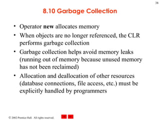 8.10 Garbage Collection Operator  new  allocates memory When objects are no longer referenced, the CLR performs garbage collection Garbage collection helps avoid memory leaks (running out of memory because unused memory has not been reclaimed) Allocation and deallocation of other resources (database connections, file access, etc.) must be explicitly handled by programmers 