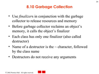 8.10 Garbage Collection Use  finalizer s in conjunction with the garbage collector to release resources and memory Before garbage collector reclaims an object’s memory, it calls the object’s finalizer Each class has only one finalizer (also called destructor) Name of a destructor is the ~ character, followed by the class name Destructors do not receive any arguments 