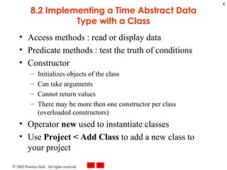 8.2 Implementing a Time Abstract Data Type with a Class Access methods : read or display data Predicate methods : test the truth of conditions Constructor Initializes objects of the class Can take arguments Cannot return values There may be more then one constructor per class (overloaded constructors) Operator  new  used to instantiate classes Use  Project < Add Class  to add a new class to your project 