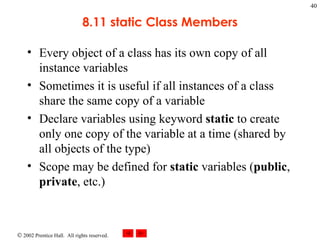8.11 static Class Members Every object of a class has its own copy of all instance variables Sometimes it is useful if all instances of a class share the same copy of a variable Declare variables using keyword  static  to create only one copy of the variable at a time (shared by all objects of the type) Scope may be defined for  static  variables ( public ,  private , etc.) 