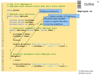 Employee.cs 1  // Fig. 8.13: Employee.cs 2  // Employee class contains static data and a static method. 3  4  using  System; 5  6  // Employee class definition 7  public class  Employee 8  { 9  private string  firstName; 10  private string  lastName; 11  private static int  count;  // Employee objects in memory 12  13  // constructor increments static Employee count 14  public  Employee(  string  fName,  string  lName ) 15  { 16  firstName = fName; 17  lastName = lName; 18  19   ++count; 20  21  Console.WriteLine( " Employee object constructor: "  + 22  firstName +  " "  + lastName +  "; count = "  + Count );  23  } 24  25  // destructor decrements static Employee count 26   ~Employee() 27  { 28   --count; 29  30  Console.WriteLine(  "Employee object destructor: "  + 31  firstName +  " "  + lastName +  "; count = "  + Count ); 32  } 33  Employee destructor Decrease static member count, to signify that there is one less employee Update number of Employees 