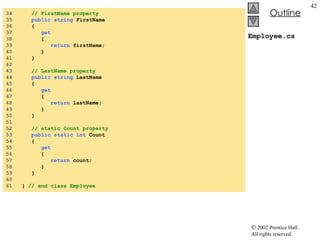 Employee.cs 34  // FirstName property 35  public string  FirstName 36  { 37  get 38  { 39  return  firstName; 40  } 41  } 42  43  // LastName property 44  public string  LastName 45  { 46  get 47  { 48  return  lastName; 49  } 50  } 51  52  // static Count property 53  public static int  Count 54  { 55  get 56  { 57  return  count; 58  } 59  } 60  61  }  // end class Employee 