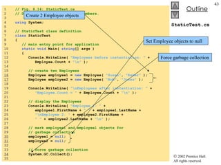 StaticTest.cs 1  // Fig. 8.14: StaticTest.cs 2  // Demonstrating static class members. 3  4  using  System; 5  6  // StaticTest class definition 7  class  StaticTest 8  { 9  // main entry point for application 10  static void  Main(  string [] args ) 11  { 12  Console.WriteLine(  "Employees before instantiation: "  + 13  Employee.Count +  "\n"  ); 14  15  // create two Employees 16   Employee employee1 =  new  Employee(  "Susan" ,  "Baker"  ); 17   Employee employee2 =  new  Employee(  "Bob" ,  "Jones"  ); 18  19  Console.WriteLine(  "\nEmployees after instantiation: "  + 20  "Employee.Count = "  + Employee.Count +  "\n"  ); 21  22  // display the Employees  23  Console.WriteLine(  "Employee 1: "  +  24  employee1.FirstName +  " "  + employee1.LastName + 25  "\nEmployee 2: "  + employee2.FirstName + 26  " "  + employee2.LastName +  "\n"  ); 27  28  // mark employee1 and employee1 objects for  29  // garbage collection 30   employee1 =  null ; 31   employee2 =  null ; 32  33  // force garbage collection 34   System.GC.Collect(); 35  Create 2 Employee objects Set Employee objects to null Force garbage collection 