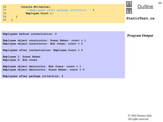 StaticTest.cs  Program Output 36  Console.WriteLine(  37  "\nEmployees after garbage collection: "  + 38  Employee.Count ); 39  } 40  } Employees before instantiation: 0   Employee object constructor: Susan Baker; count = 1 Employee object constructor: Bob Jones; count = 2   Employees after instantiation: Employee.Count = 2   Employee 1: Susan Baker Employee 2: Bob Jones   Employee object destructor: Bob Jones; count = 1 Employee object destructor: Susan Baker; count = 0   Employees after garbage collection: 2   