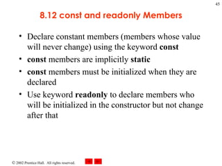 8.12 const and readonly Members Declare constant members (members whose value will never change) using the keyword  const const  members are implicitly  static const  members must be initialized when they are declared Use keyword  readonly  to declare members who will be initialized in the constructor but not change after that 