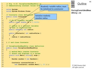 UsingConstAndReadOnly.cs 1  // Fig. 8.15: UsingConstAndReadOnly.cs 2  // Demonstrating constant values with const and readonly. 3  4  using  System; 5  using  System.Windows.Forms; 6  7  // Constants class definition 8  public class  Constants 9  { 10  // PI is constant variable 11   public const   double  PI =  3.14159 ; 12  13  // radius is a constant variable 14  // that is uninitialized 15   public readonly int  radius; 16  17  public  Constants(  int  radiusValue ) 18  { 19   radius = radiusValue; 20  } 21  22  }  // end class Constants 23  24  // UsingConstAndReadOnly class definition 25  public class  UsingConstAndReadOnly 26  { 27  // method Main creates Constants  28  // object and displays it's values 29  static void  Main(  string [] args ) 30  {  31  Random random =  new  Random(); 32  33  Constants constantValues =  34  new  Constants( random.Next(  1 ,  20  ) ); 35  Constant variable PI Readonly variable radius; must be initialized in constructor Initialize readonly member radius 
