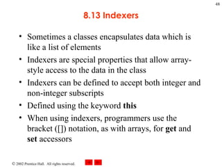 8.13 Indexers Sometimes a classes encapsulates data which is like a list of elements Indexers are special properties that allow array-style access to the data in the class Indexers can be defined to accept both integer and non-integer subscripts Defined using the keyword  this When using indexers, programmers use the bracket ([]) notation, as with arrays, for  get  and  set  accessors 