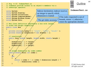 IndexerTest.cs 1  // Fig. 8.10: IndexerTest.cs 2  // Indexers provide access to an object's members via a  3  // subscript operator. 4  5  using  System; 6  using  System.Drawing; 7  using  System.Collections; 8  using  System.ComponentModel; 9  using  System.Windows.Forms; 10  using  System.Data; 11  12  // Box class definition represents a box with length,  13  // width and height dimensions 14  public class  Box 15  { 16  private   string [] names = {  "length" ,  "width" ,  "height"  }; 17  private double [] dimensions =  new  double[  3  ]; 18  19  // constructor 20  public  Box(  double  length,  double  width,  double  height )  21  { 22  dimensions[  0  ] = length; 23  dimensions[  1  ] = width; 24  dimensions[  2  ] = height; 25  } 26  27  // access dimensions by index number 28   public double  this[  int  index ] 29  { 30   get 31  { 32   return  ( index <  0  || index > dimensions.Length ) ? 33  -1  : dimensions[ index ]; 34  } 35  Indexer declaration; indexer receives an integer to specify which dimension is wanted The get index accessor If the index requested is out of bounds, return –1; otherwise, return the appropriate element 