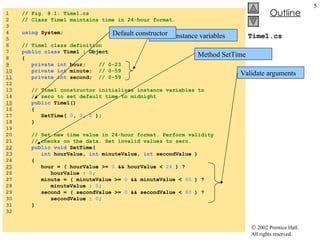 Time1.cs 1  // Fig. 8.1: Time1.cs 2  // Class Time1 maintains time in 24-hour format. 3  4  using  System; 5  6  // Time1 class definition 7  public class  Time1 : Object 8  { 9   private int  hour;  // 0-23 10   private int  minute;  // 0-59 11   private int  second;  // 0-59 12  13  // Time1 constructor initializes instance variables to  14  // zero to set default time to midnight 15   public  Time1() 16  { 17  SetTime(  0 ,  0 ,  0  ); 18  } 19  20  // Set new time value in 24-hour format. Perform validity 21  // checks on the data. Set invalid values to zero. 22   public void  SetTime(  23  int  hourValue,  int  minuteValue,  int  secondValue ) 24  { 25   hour = ( hourValue >=  0  && hourValue <  24  ) ?  26  hourValue :  0 ; 27  minute = ( minuteValue >=  0  && minuteValue <  60  ) ? 28  minuteValue :  0 ; 29  second = ( secondValue >=  0  && secondValue <  60  ) ?  30  secondValue :  0 ; 31  } 32  Private instance variables Default constructor Method SetTime Validate arguments 