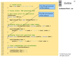 IndexerTest.cs 103  104  // create block 105  box =  new  Box(  0.0 ,  0.0 ,  0.0  ); 106  } 107  108  // Visual Studio .NET generated code 109  110  // main entry point for application 111  [STAThread] 112  static void  Main()  113  { 114  Application.Run(  new  IndexerTest() ); 115  } 116  117  // display value at specified index number 118   private void  ShowValueAtIndex(  string  prefix,  int  index ) 119  { 120  resultTextBox.Text =  121  prefix +  "box[ "  + index +  " ] = "  + box[ index ]; 122  } 123  124  // display value with specified name 125   private void  ShowValueAtIndex(  string  prefix,  string  name ) 126  { 127  resultTextBox.Text =  128  prefix +  "box[ "  + name +  " ] = "  + box[ name ]; 129  } 130  131  // clear indexTextBox and valueTextBox 132  private void  ClearTextBoxes() 133  { 134  indexTextBox.Text =  "" ; 135  valueTextBox.Text =  "" ; 136  } 137  Use the get accessor of the indexer Use the set accessor of the indexer 