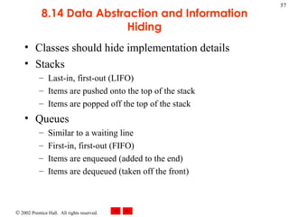 8.14 Data Abstraction and Information Hiding Classes should hide implementation details Stacks Last-in, first-out (LIFO) Items are pushed onto the top of the stack Items are popped off the top of the stack Queues Similar to a waiting line First-in, first-out (FIFO) Items are enqueued (added to the end) Items are dequeued (taken off the front) 