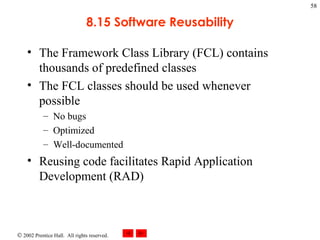 8.15 Software Reusability The Framework Class Library (FCL) contains thousands of predefined classes The FCL classes should be used whenever possible No bugs Optimized Well-documented Reusing code facilitates Rapid Application Development (RAD) 