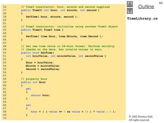 TimeLibrary.cs 36  // Time3 constructor: hour, minute and second supplied 37  public  Time3(  int  hour,  int  minute,  int  second )  38  {  39  SetTime( hour, minute, second );  40  } 41  42  // Time3 constructor: initialize using another Time3 object 43  public  Time3( Time3 time ) 44  { 45  SetTime( time.Hour, time.Minute, time.Second ); 46  } 47  48  // Set new time value in 24-hour format. Perform validity 49  // checks on the data. Set invalid values to zero. 50  public void  SetTime(  51  int  hourValue,  int  minuteValue,  int  secondValue ) 52  { 53  Hour = hourValue;  54  Minute = minuteValue; 55  Second = secondValue; 56  } 57  58  // property Hour 59  public int  Hour 60  { 61  get 62  { 63  return  hour; 64  } 65  66  set 67  { 68  hour  = ( (  value  >=  0  &&  value  <  24  ) ?  value  :  0  ); 69  } 70  