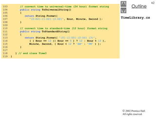 TimeLibrary.cs 103  // convert time to universal-time (24 hour) format string 104  public   string  ToUniversalString() 105  { 106  return  String.Format(  107  "{0:D2}:{1:D2}:{2:D2}" , Hour, Minute, Second ); 108  } 109  110  // convert time to standard-time (12 hour) format string 111  public   string  ToStandardString() 112  { 113  return  String.Format(  "{0}:{1:D2}:{2:D2} {3}" , 114  ( ( Hour ==  12  || Hour ==  0  ) ?  12  : Hour %  12  ), 115  Minute, Second, ( Hour <  12  ?  "AM"  :  "PM"  ) ); 116  }  117  118  }  // end class Time3 119  } 