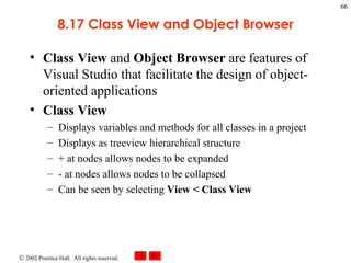 8.17 Class View and Object Browser Class View  and  Object Browser  are features of Visual Studio that facilitate the design of object-oriented applications Class View Displays variables and methods for all classes in a project Displays as treeview hierarchical structure + at nodes allows nodes to be expanded - at nodes allows nodes to be collapsed Can be seen by selecting  View < Class View 