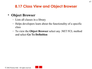 8.17 Class View and Object Browser Object Browser Lists all classes in a library Helps developers learn about the functionality of a specific class To view the  Object Browser  select any .NET FCL method and select  Go To Definition 