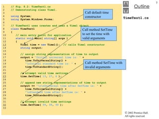 TimeTest1.cs 1  // Fig. 8.2: TimeTest1.cs 2  // Demonstrating class Time1. 3  4  using  System; 5  using  System.Windows.Forms; 6  7  // TimeTest1 uses creates and uses a Time1 object 8  class  TimeTest1 9  { 10  // main entry point for application 11  static void  Main(  string [] args ) 12  { 13   Time1 time =  new  Time1();  // calls Time1 constructor 14  string  output; 15  16  // assign string representation of time to output 17  output =  "Initial universal time is: "  + 18  time.ToUniversalString() + 19  "\nInitial standard time is: "  + 20  time.ToStandardString(); 21  22  // attempt valid time settings 23   time.SetTime(  13 ,  27 ,  6  ); 24  25  // append new string representations of time to output 26  output +=  "\n\nUniversal time after SetTime is: "  + 27  time.ToUniversalString() + 28  "\nStandard time after SetTime is: "  + 29  time.ToStandardString(); 30  31  // attempt invalid time settings 32   time.SetTime(  99 ,  99 ,  99  ); 33  Call default time constructor Call method SetTime to set the time with valid arguments Call method SetTime with invalid arguments 