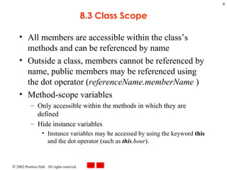 8.3 Class Scope All members are accessible within the class’s methods and can be referenced by name Outside a class, members cannot be referenced by name, public members may be referenced using the dot operator ( referenceName.memberName  ) Method-scope variables Only accessible within the methods in which they are defined Hide instance variables Instance variables may be accessed by using the keyword  this  and the dot operator (such as  this .hour ). 
