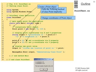 PointTest.cs 1  // Fig. 9.5: PointTest.cs 2  // Testing class Point. 3  4  using  System; 5  using  System.Windows.Forms; 6  7  // PointTest class definition 8  class  PointTest 9  { 10  // main entry point for application 11  static void  Main(  string [] args ) 12  { 13   // instantiate Point object 14  Point point =  new  Point(  72 ,  115  ); 15  16  // display point coordinates via X and Y properties 17  string  output =  "X coordinate is "  + point.X + 18  "\n"  +  "Y coordinate is "  + point.Y; 19  20   point.X =  10 ;  // set x-coordinate via X property 21   point.Y =  10 ;  // set y-coordinate via Y property 22  23  // display new point value 24   output +=  "\n\nThe new location of point is "  + point; 25  26  MessageBox.Show( output,  "Demonstrating Class Point"  ); 27  28  }  // end method Main 29  30  }  // end class PointTest Calls the ToString method of class Point implicitly Create a Point object Change coordinates of Point object 