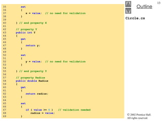 Circle.cs 35  set 36  { 37  x =  value ;  // no need for validation 38  } 39  40  }  // end property X 41  42  // property Y 43  public int  Y 44  { 45  get 46  { 47  return  y; 48  } 49  50  set 51  { 52  y =  value ;  // no need for validation 53  } 54  55  }  // end property Y 56  57  // property Radius 58  public double  Radius 59  { 60  get 61  { 62  return  radius; 63  } 64  65  set 66  { 67  if  (  value  >=  0  )  // validation needed 68  radius =  value ; 69  } 