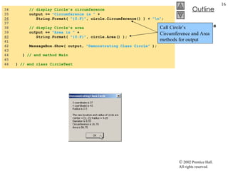 CircleTest.cs 34  // display Circle's circumference 35  output +=  "Circumference is "  + 36   String.Format(  "{0:F}" , circle.Circumference() ) +  "\n" ; 37  38  // display Circle's area 39  output +=  "Area is "  +  40   String.Format(  "{0:F}" , circle.Area() ); 41  42  MessageBox.Show( output,  "Demonstrating Class Circle"  ); 43  44  }  // end method Main 45  46  }  // end class CircleTest Call Circle’s Circumference and Area methods for output 
