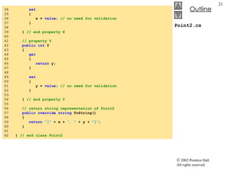 Point2.cs 34  set 35  { 36  x =  value ;  // no need for validation 37  } 38  39  }  // end property X 40  41  // property Y 42  public int  Y 43  { 44  get 45  { 46  return  y; 47  } 48  49  set 50  { 51  y =  value ;  // no need for validation 52  } 53  54  }  // end property Y 55  56  // return string representation of Point2 57  public override string  ToString() 58  { 59  return   "["  + x +  ", "  + y +  "]" ; 60  } 61  62  }  // end class Point2 