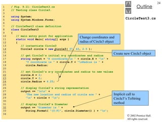 CircleTest3.cs 1  / Fig. 9.11: CircleTest3.cs 2  // Testing class Circle3. 3  4  using  System; 5  using  System.Windows.Forms; 6  7  // CircleTest3 class definition 8  class  CircleTest3 9  { 10  // main entry point for application 11  static void  Main(  string [] args ) 12  { 13  // instantiate Circle3 14   Circle3 circle =  new  Circle3(  37 ,  43 ,  2.5  ); 15  16  // get Circle3's initial x-y coordinates and radius 17  string  output =  "X coordinate is "  + circle.X +  "\n"  + 18  "Y coordinate is "  + circle.Y +  "\nRadius is "  + 19  circle.Radius; 20  21  // set Circle3's x-y coordinates and radius to new values 22   circle.X =  2 ; 23   circle.Y =  2 ; 24   circle.Radius =  4.25 ; 25  26  // display Circle3's string representation 27  output +=  "\n\n"  + 28  "The new location and radius of circle are "  + 29  "\n"  + circle +  "\n" ; 30  31  // display Circle3's Diameter 32   output +=  "Diameter is "  + 33  String.Format(  "{0:F}" , circle.Diameter() ) +  "\n" ; 34  Create new Circle3 object Change coordinates and radius of Circle3 object Implicit call to Circle3’s ToString method 