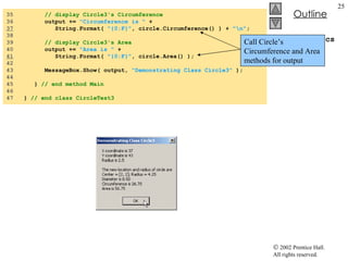 CircleTest3.cs 35  // display Circle3's Circumference 36  output +=  "Circumference is "  + 37   String.Format(  "{0:F}" , circle.Circumference() ) +  "\n" ; 38  39  // display Circle3's Area 40  output +=  "Area is "  +  41   String.Format(  "{0:F}" , circle.Area() ); 42  43  MessageBox.Show( output,  "Demonstrating Class Circle3"  ); 44  45  }  // end method Main 46  47  }  // end class CircleTest3 Call Circle’s Circumference and Area methods for output 