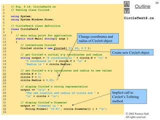 CircleTest4.cs 1  // Fig. 9.14: CircleTest4.cs 2  // Testing class Circle4. 3  4  using  System; 5  using  System.Windows.Forms; 6  7  // CircleTest4 class definition 8  class  CircleTest4 9  { 10  // main entry point for application 11  static void  Main(  string [] args ) 12  { 13  // instantiate Circle4 14   Circle4 circle =  new  Circle4(  37 ,  43 ,  2.5  ); 15  16  // get Circle4's initial x-y coordinates and radius 17  string  output =  "X coordinate is "  + circle.X +  "\n"  + 18  "Y coordinate is "  + circle.Y +  "\n"  +  19  "Radius is "  + circle.Radius; 20  21  // set Circle4's x-y coordinates and radius to new values 22   circle.X =  2 ; 23   circle.Y =  2 ; 24   circle.Radius =  4.25 ; 25  26  // display Circle4's string representation 27  output +=  "\n\n"  + 28  "The new location and radius of circle are "  + 29  "\n"  + circle +  "\n" ; 30  31  // display Circle4's Diameter 32  output +=  "Diameter is "  +  33   String.Format(  "{0:F}" , circle.Diameter() ) +  "\n" ; 34  Create new Circle4 object Change coordinates and radius of Circle4 object Implicit call to Circle4’s ToString method 