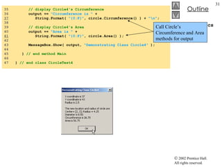 CircleTest4.cs 35  // display Circle4's Circumference 36  output +=  "Circumference is "  + 37   String.Format(  "{0:F}" , circle.Circumference() ) +  "\n" ; 38  39  // display Circle4's Area 40  output +=  "Area is "  +  41   String.Format(  "{0:F}" , circle.Area() ); 42  43  MessageBox.Show( output,  "Demonstrating Class Circle4"  ); 44  45  }  // end method Main 46  47  }  // end class CircleTest4 Call Circle’s Circumference and Area methods for output 