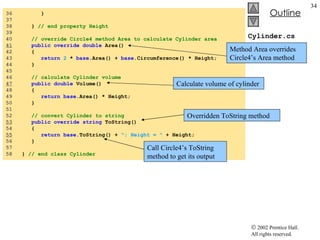 Cylinder.cs 36  } 37  38  }  // end property Height 39  40  // override Circle4 method Area to calculate Cylinder area 41   public override double  Area() 42  { 43  return   2  *  base .Area() +  base .Circumference() * Height; 44  } 45  46  // calculate Cylinder volume 47   public double  Volume() 48  { 49  return base .Area() * Height; 50  } 51  52  // convert Cylinder to string 53   public override string  ToString() 54  { 55   return base .ToString() +  "; Height = "  + Height; 56  } 57  58  }  // end class Cylinder Method Area overrides Circle4’s Area method Overridden ToString method Call Circle4’s ToString method to get its output Calculate volume of cylinder 
