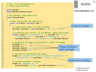 CylinderTest.cs 1  // Fig. 9.16: CylinderTest.cs 2  // Tests class Cylinder. 3  4  using  System; 5  using  System.Windows.Forms; 6  7  // CylinderTest class definition 8  class  CylinderTest 9  { 10  // main entry point for application 11  static void  Main(  string [] args ) 12  { 13  // instantiate object of class Cylinder 14   Cylinder cylinder =  new  Cylinder( 12 ,  23 ,  2.5 ,  5.7 ); 15  16  // properties get initial x-y coordinate, radius and height 17  string  output =  "X coordinate is "  + cylinder.X +  "\n"  + 18  "Y coordinate is "  + cylinder.Y +  "\nRadius is "  + 19  cylinder.Radius +  "\n"  +  "Height is "  + cylinder.Height; 20  21  // properties set new x-y coordinate, radius and height 22   cylinder.X =  2 ; 23   cylinder.Y =  2 ; 24   cylinder.Radius =  4.25 ; 25   cylinder.Height =  10 ; 26  27  // get new x-y coordinate and radius 28  output +=  "\n\nThe new location, radius and height of "  + 29   "cylinder are\n"  + cylinder +  "\n\n" ; 30  31  // display Cylinder's Diameter 32  output +=  "Diameter is "  + 33  String.Format(  "{0:F}" , cylinder.Diameter() ) +  "\n" ; 34  Create new cylinder Change coordinates, radius and height Implicit call to ToString 