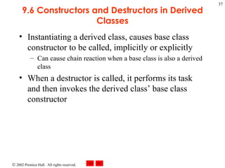 9.6 Constructors and Destructors in Derived Classes Instantiating a derived class, causes base class constructor to be called, implicitly or explicitly Can cause chain reaction when a base class is also a derived class When a destructor is called, it performs its task and then invokes the derived class’ base class constructor 