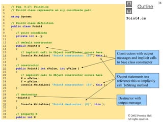 Point4.cs 1  // Fig. 9.17: Point4.cs 2  // Point4 class represents an x-y coordinate pair. 3  4  using  System; 5  6  // Point4 class definition 7  public class  Point4 8  { 9  // point coordinate 10  private int  x, y; 11  12  // default constructor 13   public  Point4() 14  { 15  // implicit call to Object constructor occurs here 16   Console.WriteLine(  "Point4 constructor: {0}" ,  this  ); 17  } 18  19  // constructor 20   public  Point4(  int  xValue,  int  yValue ) 21  { 22  // implicit call to Object constructor occurs here 23  X = xValue; 24  Y = yValue; 25   Console.WriteLine(  "Point4 constructor: {0}" ,  this  ); 26  } 27  28  // destructor 29   ~Point4() 30  { 31   Console.WriteLine(  "Point4 destructor: {0}" ,  this  ); 32  } 33  34  // property X 35  public int  X Constructors with output messages and implicit calls to base class constructor Destructor with output message Output statements use reference this to implicitly call ToString method 