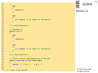 Point4.cs 36  { 37  get 38  { 39  return  x; 40  } 41  42  set 43  { 44  x =  value ;  // no need for validation 45  } 46  47  }  // end property X 48  49  // property Y  50  public int  Y 51  { 52  get 53  { 54  return  y; 55  } 56  57  set 58  { 59  y =  value ;  // no need for validation 60  } 61  62  }  // end property Y 63  64  // return string representation of Point4 65  public override string  ToString() 66  { 67  return   "["  + x +  ", "  + y +  "]" ; 68  } 69  70  }  // end class Point4 