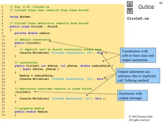 Circle5.cs 1  // Fig. 9.18: Circle5.cs 2  // Circle5 class that inherits from class Point4. 3  4  using  System; 5  6  // Circle5 class definition inherits from Point4 7  public class  Circle5 : Point4 8  { 9  private double  radius; 10  11  // default constructor 12   public  Circle5() 13  { 14  // implicit call to Point3 constructor occurs here 15   Console.WriteLine(  "Circle5 constructor: {0}" ,  this  ); 16  } 17  18   // constructor 19  public  Circle5(  int  xValue,  int  yValue,  double  radiusValue ) 20  :  base ( xValue, yValue ) 21  { 22  Radius = radiusValue; 23   Console.WriteLine(  "Circle5 constructor: {0}" ,  this  ); 24  } 25  26  // destructor overrides version in class Point4 27   ~Circle5() 28  { 29   Console.WriteLine(  "Circle5 destructor: {0}" ,  this  ); 30  } 31  32  // property Radius 33  public double  Radius 34  { Constructors with calls to base class and output statements Output statements use reference this to implicitly call ToString method Destructor with output message 