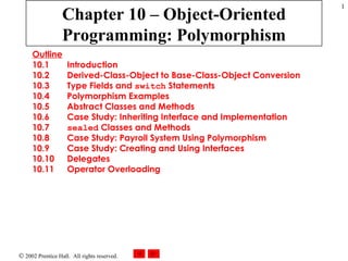 Chapter 10 – Object-Oriented Programming: Polymorphism Outline 10.1  Introduction 10.2  Derived-Class-Object to Base-Class-Object Conversion 10.3  Type Fields and  switch  Statements 10.4  Polymorphism Examples 10.5  Abstract Classes and Methods 10.6  Case Study: Inheriting Interface and Implementation 10.7  sealed  Classes and Methods 10.8  Case Study: Payroll System Using Polymorphism 10.9  Case Study: Creating and Using Interfaces 10.10  Delegates 10.11  Operator Overloading 