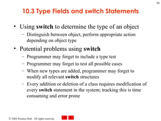 10.3 Type Fields and switch Statements Using  switch  to determine the type of an object Distinguish between object, perform appropriate action depending on object type Potential problems using  switch Programmer may forget to include a type test Programmer may forget to test all possible cases When new types are added, programmer may forget to modify all relevant  switch  structures Every addition or deletion of a class requires modification of every  switch  statement in the system; tracking this is time consuming and error prone 