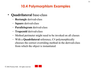 10.4 Polymorphism Examples Quadrilateral  base-class Rectangle  derived-class Square  derived-class Parallelogram  derived-class Trapezoid  derived-class Method perimeter might need to be invoked on all classes With a  Quadrilateral  reference, C# polymorphically chooses the correct overriding method in the derived-class from which the object is instantiated 