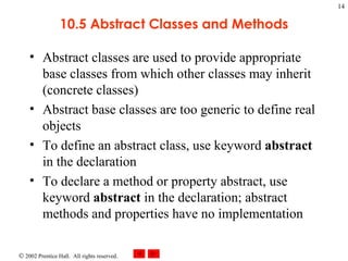 10.5 Abstract Classes and Methods Abstract classes are used to provide appropriate base classes from which other classes may inherit (concrete classes) Abstract base classes are too generic to define real objects To define an abstract class, use keyword  abstract  in the declaration To declare a method or property abstract, use keyword  abstract  in the declaration; abstract methods and properties have no implementation 