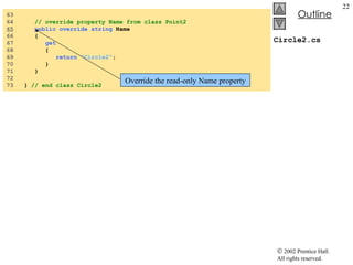 Circle2.cs 63  64  // override property Name from class Point2 65   public   override   string  Name 66  { 67  get 68  { 69  return   "Circle2" ; 70  } 71  } 72  73  }  // end class Circle2 Override the read-only Name property 